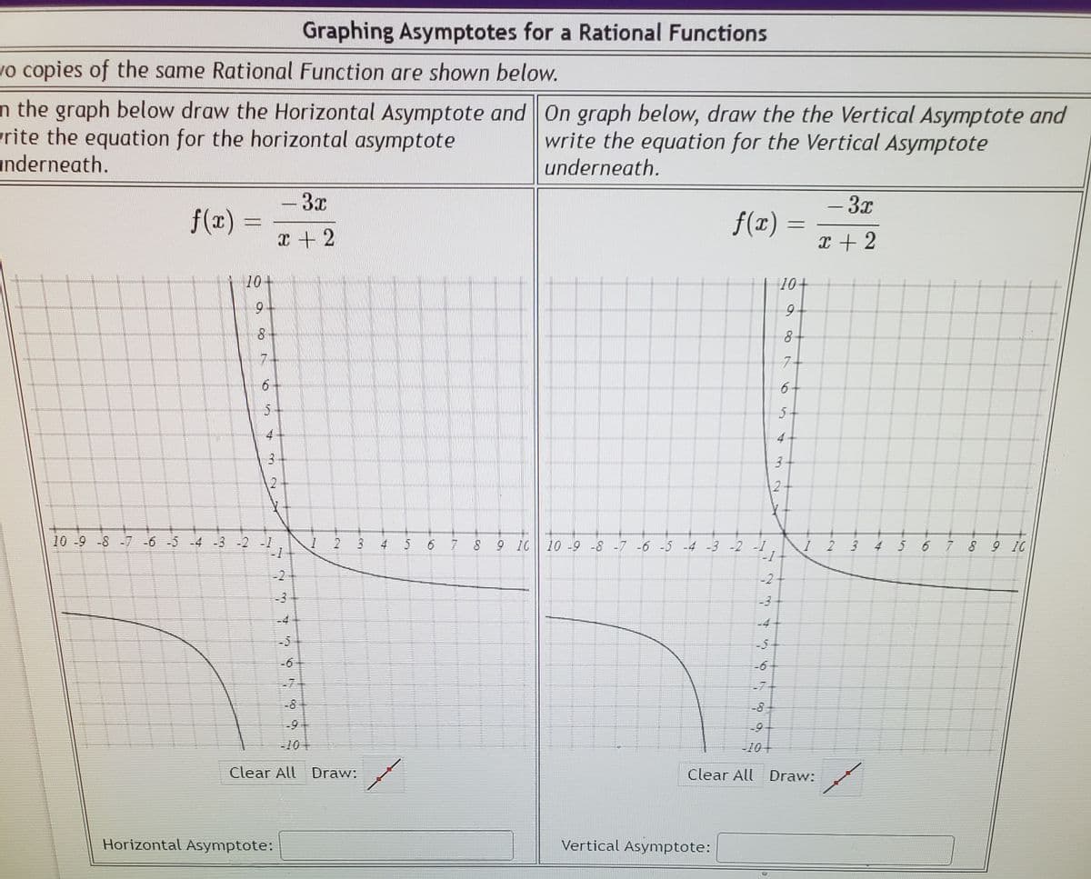 Graphing Asymptotes for a Rational Functions
vo copies of the same Rational Function are shown below.
n the graph below draw the Horizontal Asymptote and On graph below, draw the the Vertical Asymptote and
rite the equation for the horizontal asymptote
anderneath.
write the equation for the Vertical Asymptote
underneath.
-3x
f(r) =
f(x).
- 3x
エ+2
x + 2
10+
10+
9-
9-
74
7
6
10 -9 -8 -7 -6 -5 -4 -3 -2 -1
-1
1 2 3
5 6 78
9 10 10 -9-8 -7 -6 -5 -4 -3 -2 1
1 2
3 4 5 6 789 IC
-2
-2
-3
-3
-4
-5
-5
-6
-6
-7
-7
-8
-8
-9
-9
-10
-10+
Clear All Draw:
Clear All Draw:
Horizontal Asymptote:
Vertical Asymptote:
