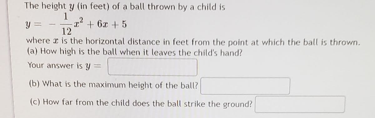 The height y (in feet) of a ball thrown by a child is
1
x2 + 6x + 5
12
y =
where x is the horizontal distance in feet from the point at which the ball is thrown.
(a) How high is the ball when it leaves the child's hand?
Your answer is y =
(b) What is the maximum height of the ball?
(c) How far from the child does the ball strike the ground?
