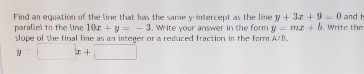 Find an equation of the line that has the same y-intercept as the line y + 3x + 9 = 0 and is
parallel to the line 10x + y = -
slope of the final line as an integer or a reduced fraction in the form A/B.
3. Write your answer in the form y = mx + b. Write the
y =
