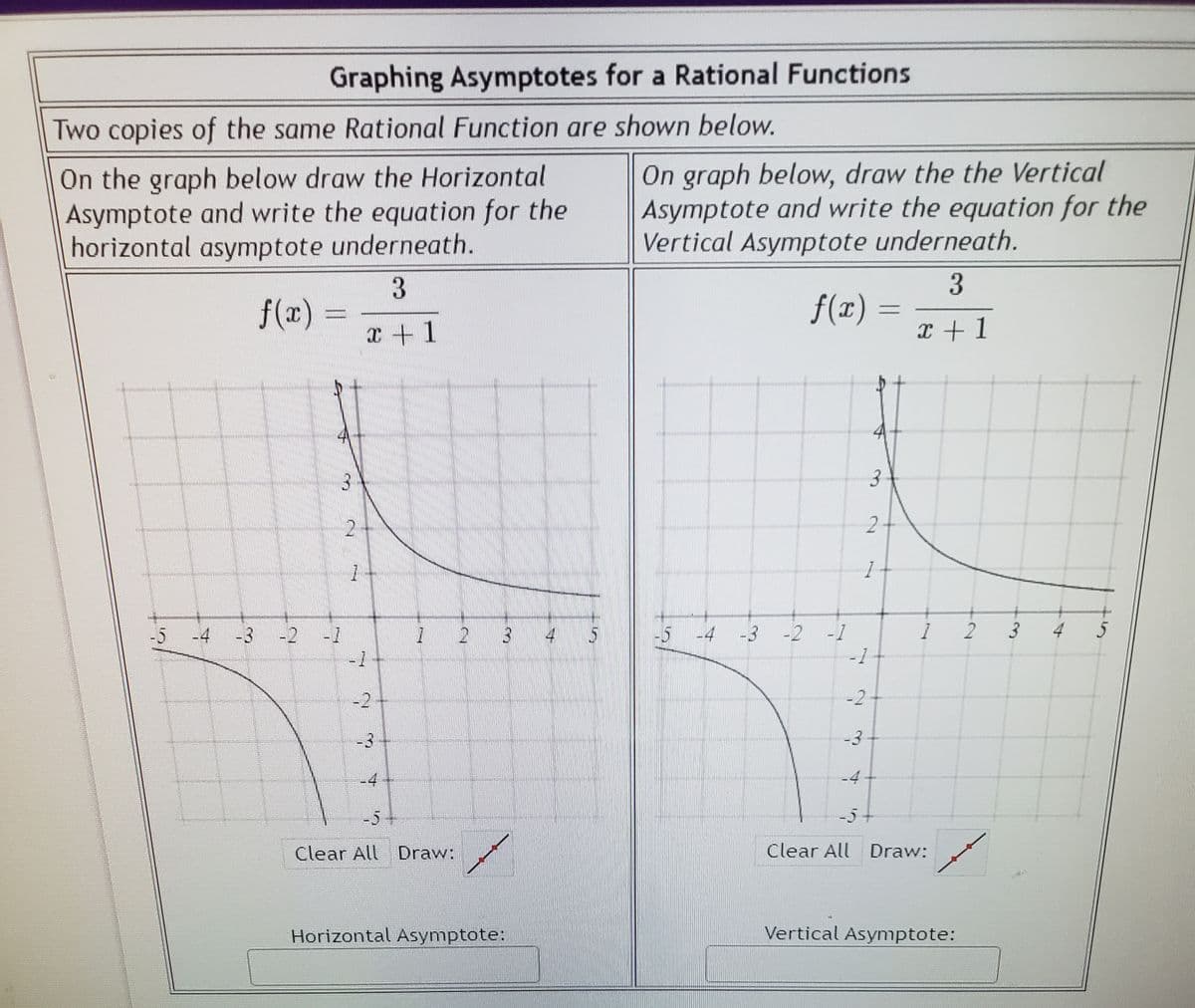 Graphing Asymptotes for a Rational Functions
Two copies of the same Rational Function are shown below.
On the graph below draw the Horizontal
Asymptote and write the equation for the
horizontal asymptote underneath.
On graph below, draw the the Vertical
Asymptote and write the equation for the
Vertical Asymptote underneath.
f(x)
f(x)
x + 1
x +1
3
2-
1
-5
-4
3 -2 -1
2 3
5 -4 -3 -2
-1
2
3 4
-1
-2
-2
-3
-3
-4
-4
-5
-5
Clear All Draw:
Clear All Draw:
Horizontal Asymptote:
Vertical Asymptote:
3.

