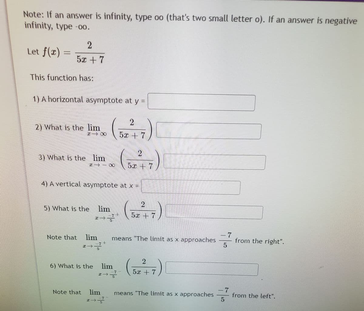 Note: If an answer is infinity, type oo (that's two small letter o). If an answer is negative
infinity, type -00.
Let f(x)
5x +7
This function has:
1) A horizontal asymptote at y =
)
2) What is the lim
5x +7
3) What is the lim
5x + 7
4) A vertical asymptote at x =
5) What is the lim
5х + 7
エ→.
-7
from the right".
Note that
lim
means "The limit as x approaches
エ→
()
6) What is the
lim
5х + 7
エ→
7
from the left".
Note that
lim
means "The limit as x approaches
-7-
2.
8.
