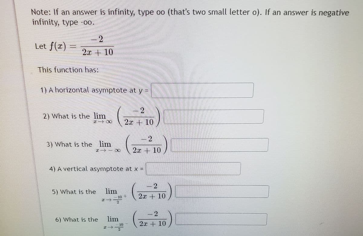 Note: If an answer is infinity, type oo (that's two small letter o). If an answer is negative
infinity, type -0.
- 2
Let f(x) =
2x + 10
This function has:
1) A horizontal asymptote at y =
-2
2) What is the lim
2x + 10
- 2
3) What is the lim
2x + 10
4) A vertical asymptote at x =
5) What is the
lim
10
2x + 10
-2
1
6) What is the
lim
2x + 10
10
エ→
2.
