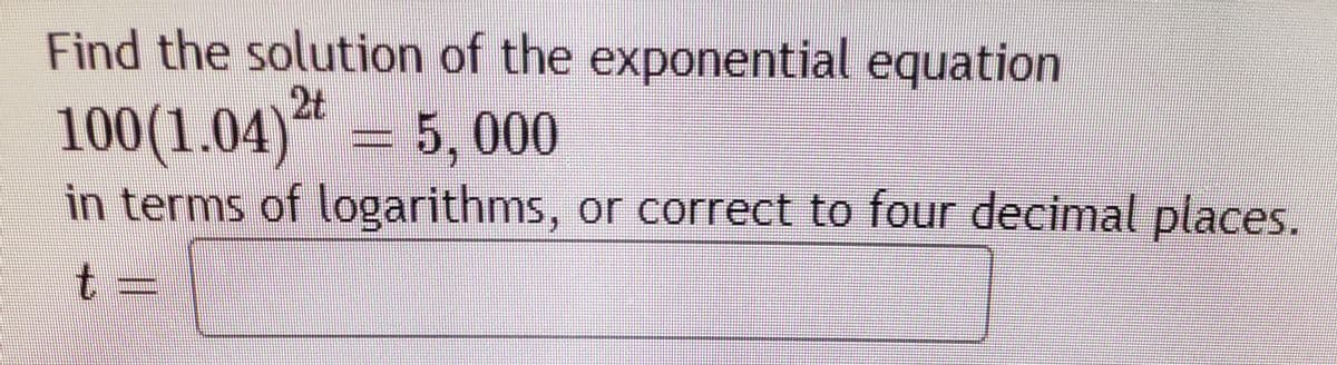 Find the solution of the exponential equation
2t
5,000
100(1.04)“ =
in terms of logarithms, or correct to four decimal places.
t =
