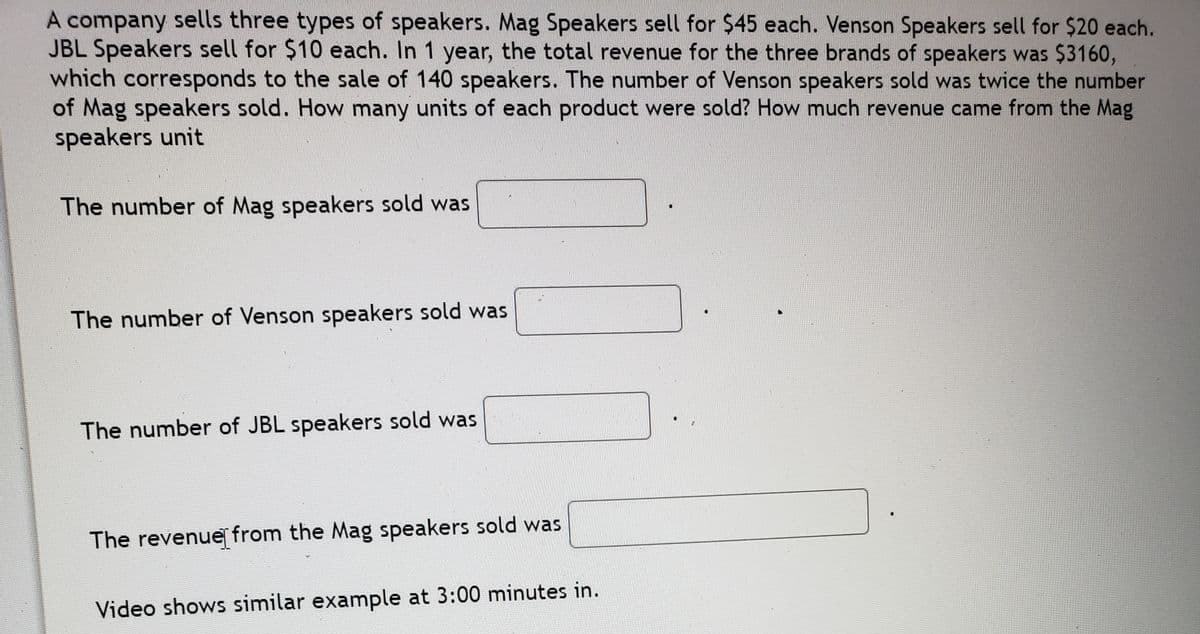 A company sells three types of speakers. Mag Speakers sell for $45 each. Venson Speakers sell for $20 each.
JBL Speakers sell for $10 each. In 1 year, the total revenue for the three brands of speakers was $3160,
which corresponds to the sale of 140 speakers. The number of Venson speakers sold was twice the number
of Mag speakers sold. How many units of each product were sold? How much revenue came from the Mag
speakers unit
The number of Mag speakers sold was
The number of Venson speakers sold was
The number of JBL speakers sold was
The revenue from the Mag speakers sold was
Video shows similar example at 3:00 minutes in.
