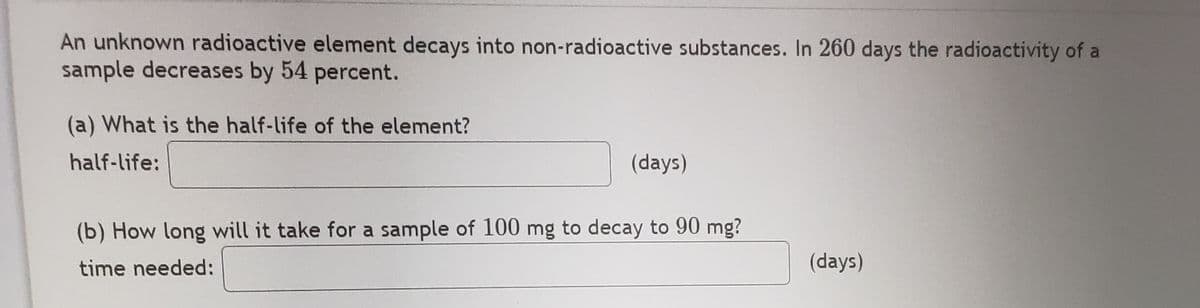 An unknown radioactive element decays into non-radioactive substances. In 260 days the radioactivity of a
sample decreases by 54 percent.
(a) What is the half-life of the element?
half-life:
(days)
(b) How long will it take for a sample of 100 mg to decay to 90 mg?
time needed:
(days)
