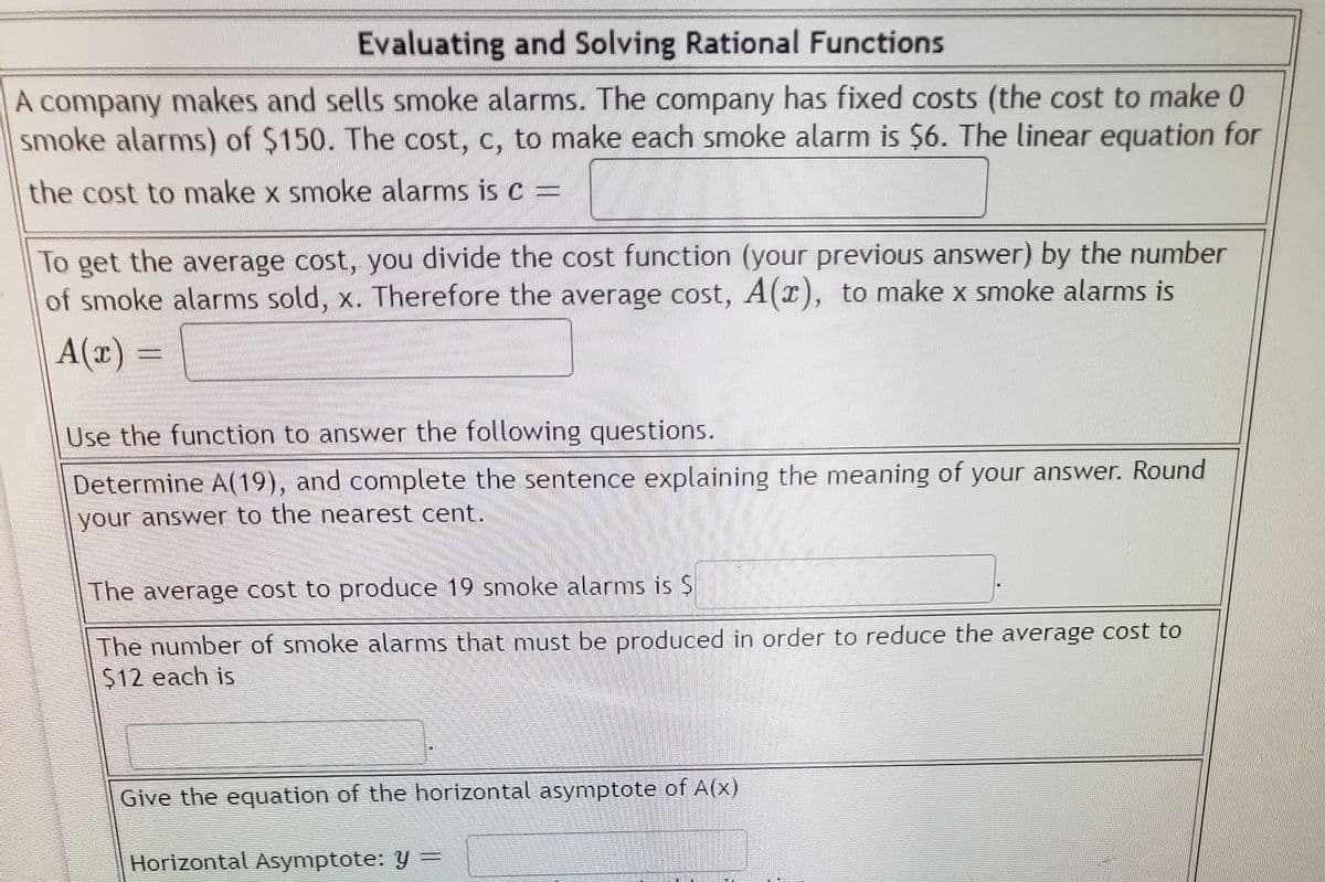 Evaluating and Solving Rational Functions
A company makes and sells smoke alarms. The company has fixed costs (the cost to make 0
smoke alarms) of $150. The cost, c, to make each smoke alarm is $6. The linear equation for
the cost to make x smoke alarms is c =
To get the average cost, you divide the cost function (your previous answer) by the number
of smoke alarms sold, x. Therefore the average cost, A(x), to make x smoke alarms is
A(x) =
Use the function to answer the following questions.
Determine A(19), and complete the sentence explaining the meaning of your answer. Round
your answer to the nearest cent.
The average cost to produce 19 smoke alarms is $
The number of smoke alarms that must be produced in order to reduce the average cost to
$12 each is
Give the equation of the horizontal asymptote of A(x)
Horizontal Asymptote: y
