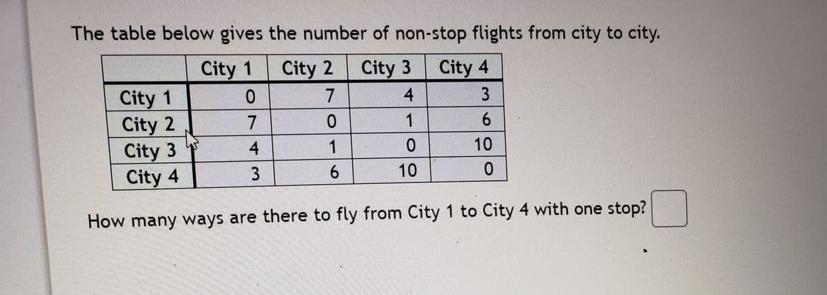 The table below gives the number of non-stop flights from city to city.
City 1
City 2
City 3
City 4
City 1
City 2
City 3
City 4
7
4
3
7
1
寸
1
10
3
6.
10
How many ways are there to fly from City 1 to City 4 with one stop?
