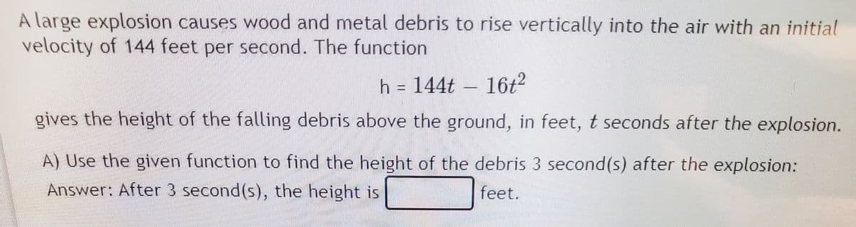 A large explosion causes wood and metal debris to rise vertically into the air with an initial
velocity of 144 feet per second. The function
h = 144t – 16t²
gives the height of the falling debris above the ground, in feet, t seconds after the explosion.
A) Use the given function to find the height of the debris 3 second(s) after the explosion:
Answer: After 3 second(s), the height is
feet.
