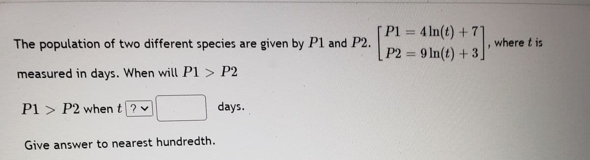 P1 = 4 ln(t) + 7
P2 9 In(t) + 3
The population of two different species are given by P1 and P2.
where t is
measured in days. When will P1 > P2
Pl > P2 when t? v
days.
Give answer to nearest hundredth.
