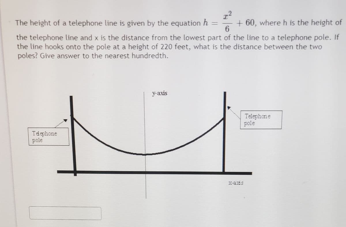 2.
The height of a telephone line is given by the equation h =
+ 60, where h is the height of
the telephone line and x is the distance from the lowest part of the line to a telephone pole. If
the line hooks onto the pole at a height of 220 feet, what is the distance between the two
poles? Give answer to the nearest hundredth.
yaxis
Telephone
pole
Tdephone
pole
