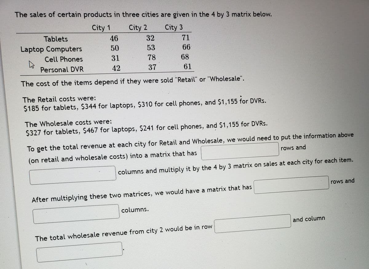 The sales of certain products in three cities are given in the 4 by 3 matrix below.
City 1
City 2
City 3
Tablets
46
32
71
Laptop Computers
50
53
66
Cell Phones
31
78
68
Personal DVR
42
37
61
The cost of the items depend if they were sold "Retail" or "Wholesale".
The Retail costs were:
$185 for tablets, $344 for laptops, $310 for cell phones, and $1,155 for DVRS.
The Wholesale costs were:
$327 for tablets, $467 for laptops, $241 for cell phones, and $1,155 for DVRS.
To get the total revenue at each city for Retail and Wholesale, we would need to put the information above
rows and
(on retail and wholesale costs) into a matrix that has
columns and multiply it by the 4 by 3 matrix on sales at each city for each item.
rows and
After multiplying these two matrices, we would have a matrix that has
columns.
and column
The total wholesale revenue from city 2 would be in row
