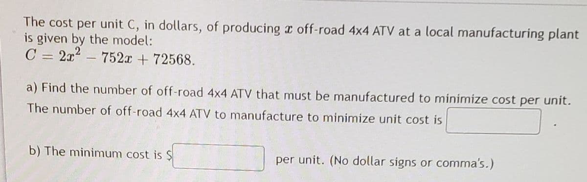 The cost per unit C, in dollars, of producing x off-road 4x4 ATV at a local manufacturing plant
is given by the model:
C = 2x
2 -
752x + 72568.
a) Find the number of off-road 4x4 ATV that must be manufactured to minimize cost per unit.
The number of off-road 4x4 ATV to manufacture to minimize unit cost is
b) The minimum cost is $
per unit. (No dollar signs or comma's.)
