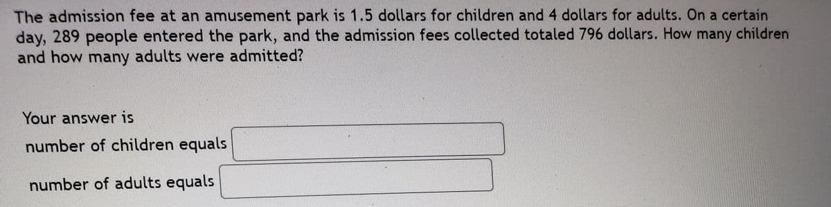 The admission fee at an amusement park is 1.5 dollars for children and 4 dollars for adults. On a certain
day, 289 people entered the park, and the admission fees collected totaled 796 dollars. How
and how many adults were admitted?
many children
Your answer is
number of children equals
number of adults equals
