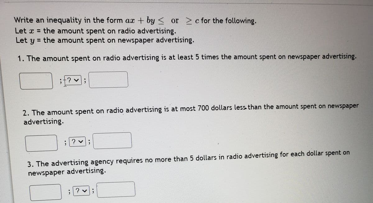 Write an inequality in the form ax + by < or >c for the following.
Let x = the amount spent on radio advertising.
Let y = the amount spent on newspaper advertising.
1. The amount spent on radio advertising is at least 5 times the amount spent on newspaper advertising.
;+? v;
2. The amount spent on radio advertising is at most 700 dollars less than the amount spent on newspaper
advertising.
3. The advertising agency requires no more than 5 dollars in radio advertising for each dollar spent on
newspaper advertising.

