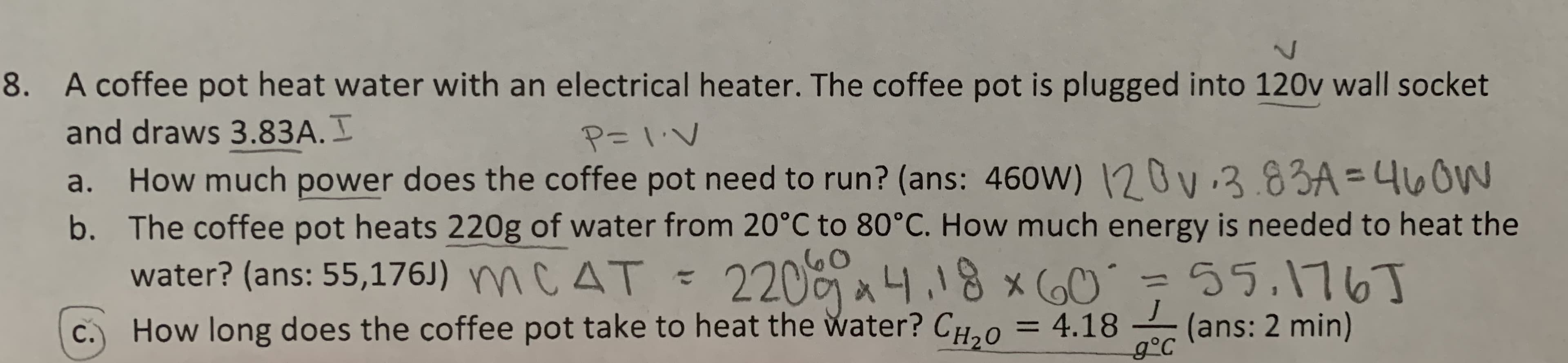 8. A coffee pot heat water with an electrical heater. The coffee pot is plugged into 120v wall socket
and draws 3.83A.
How much power does the coffee pot need to run? (ans: 460W) 2Ov 3.83A=4LOW
b. The coffee pot heats 220g of water from 20°C to 80°C. How much energy is needed to heat the
water? (ans: 55,176J) mC AT
P-I.V
a.
220 .18 xO
How long does the coffee pot take to heat the water? CH, 0
55.116T
J
(ans: 2 min)
g°C
= 4.18
С.
