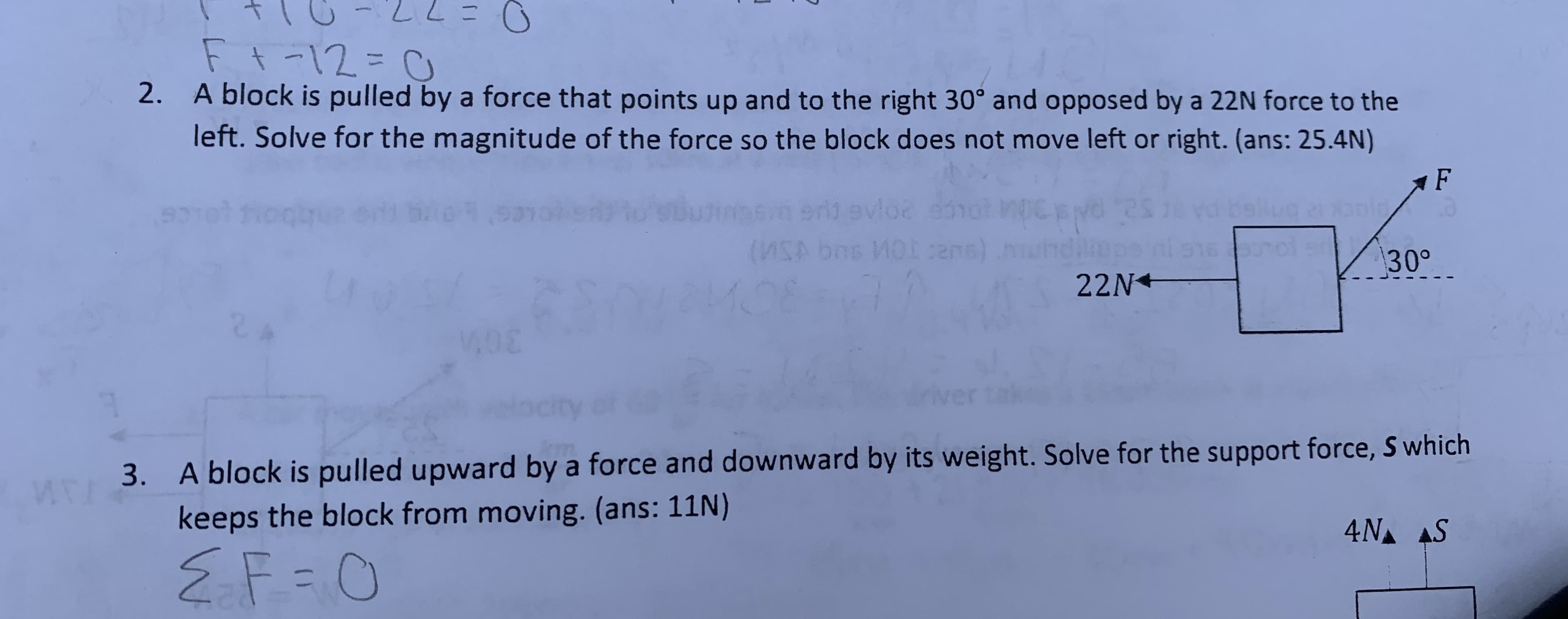Ft-12=0
A block is pulled by a force that points up and to the right 30° and opposed by a 22N force to the
left. Solve for the magnitude of the force so the block does not move left or right. (ans: 25.4N)
2.
F
e9.9
loe
93
(USA b ns)
130°
22N
(2MOB
M01
A block is pulled upward by a force and downward by its weight. Solve for the support force, S which
keeps the block from moving. (ans: 11N)
3.
4NA S
2F O
