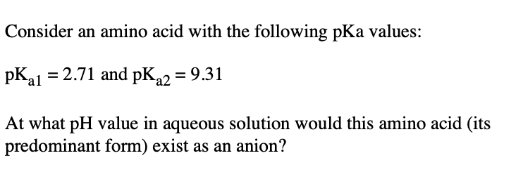 Consider an amino acid with the following pKa values:
pKa1 = 2.71 and pKa2 = 9.31
At what pH value in aqueous solution would this amino acid (its
predominant form) exist as an anion?
