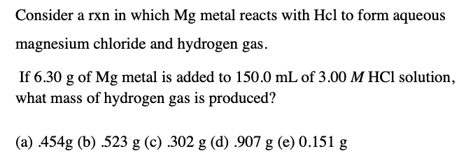 Consider a rxn in which Mg metal reacts with Hcl to form aqueous
magnesium chloride and hydrogen gas.
If 6.30 g of Mg metal is added to 150.0 mL of 3.00 M HCl solution,
what mass of hydrogen gas is produced?
(a) 454g (b) .523 g (c) .302 g (d) .907 g (e) 0.151 g
