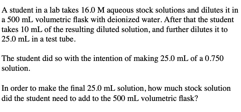 A student in a lab takes 16.0 M aqueous stock solutions and dilutes it in
a 500 mL volumetric flask with deionized water. After that the student
takes 10 mL of the resulting diluted solution, and further dilutes it to
25.0 mL in a test tube.
The student did so with the intention of making 25.0 mL of a 0.750
solution.
In order to make the final 25.0 mL solution, how much stock solution
did the student need to add to the 500 mL volumetric flask?
