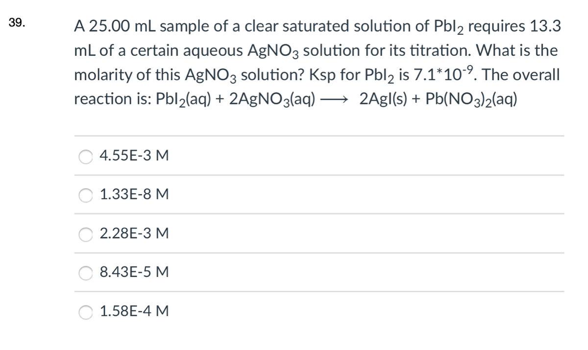 39.
A 25.00 mL sample of a clear saturated solution of Pbl2 requires 13.3
mL of a certain aqueous AgNO3 solution for its titration. What is the
molarity of this AgNO3 solution? Ksp for Pbl, is 7.1*10°. The overall
reaction is: Pbl2(aq) + 2AgNO3(aq) → 2Agl(s) + Pb(NO3)2(aq)
|
O 4.55E-3 M
1.33E-8 M
2.28E-3 M
8.43E-5 M
1.58E-4 M
