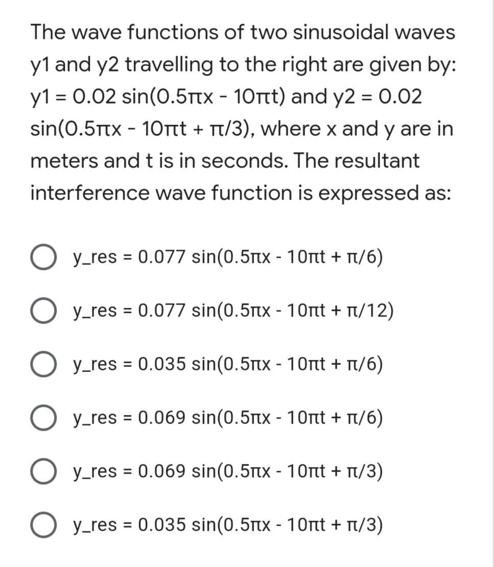 The wave functions of two sinusoidal waves
y1 and y2 travelling to the right are given by:
y1 = 0.02 sin(0.5Ttx - 10Tt) and y2 = 0.02
sin(0.5Ttx - 10rtt + Tt/3), where x and y are in
meters and t is in seconds. The resultant
interference wave function is expressed as:
O y_res = 0.077 sin(0.5tx - 10nt + t/6)
%3D
O y_res = 0.077 sin(0.5tx - 10nt + t/12)
%3D
O y_res = 0.035 sin(0.5rtx - 10nt + n/6)
y_res = 0.069 sin(0.5tx - 10rtt + t/6)
%3D
O y_res = 0.069 sin(0.5tx - 10rt + t/3)
O y_res = 0.035 sin(0.5tx - 10rt + t/3)
%3D

