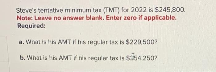 Steve's tentative minimum tax (TMT) for 2022 is $245,800.
Note: Leave no answer blank. Enter zero if applicable.
Required:
a. What is his AMT if his regular tax is $229,500?
b. What is his AMT if his regular tax is $154,250?