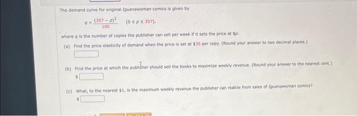 The demand curve for original Iguanawoman comics is given by
(357-p)²
(0 s p ≤ 357),
100
9n
where q is the number of copies the publisher can sell per week if it sets the price at $p..
(a) Find the price elasticity of demand when the price is set at $35 per copy. (Round your answer to two decimal places.)
(b) Find the price at which the publisher should sell the books to maximize weekly revenue. (Round your answer to the nearest cent.)
(c) What, to the nearest $1, is the maximum weekly revenue the publisher can realize from sales of Iguanawoman comics?
$