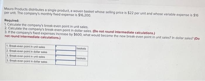 Mauro Products distributes a single product, a woven basket whose selling price is $22 per unit and whose variable expense is $16
per unit. The company's monthly fixed expense is $16,200.
Required:
1. Calculate the company's break-even point in unit sales.
2. Calculate the company's break-even point in dollar sales. (Do not round intermediate calculations.)
3. If the company's fixed expenses increase by $600, what would become the new break-even point in unit sales? In dollar sales? (Do
not round intermediate calculations.)
1. Break-even point in unit sales
2. Break-even point in dollar sales
3. Break-even point in unit sales
3. Break-even point in dollar sales
baskets
baskets