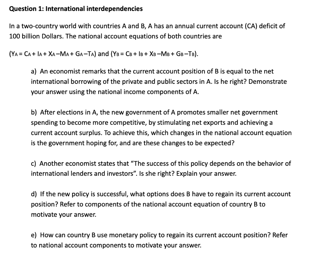 Question 1: International interdependencies
In a two-country world with countries A and B, A has an annual current account (CA) deficit of
100 billion Dollars. The national account equations of both countries are
(YA = CA + IA + XA-MA + GA-TA) and (YB = CB+ IB + XB-MB + GB-TB).
a) An economist remarks that the current account position of B is equal to the net
international borrowing of the private and public sectors in A. Is he right? Demonstrate
your answer using the national income components of A.
b) After elections in A, the new government of A promotes smaller net government
spending to become more competitive, by stimulating net exports and achieving a
current account surplus. To achieve this, which changes in the national account equation
is the government hoping for, and are these changes to be expected?
c) Another economist states that "The success of this policy depends on the behavior of
international lenders and investors". Is she right? Explain your answer.
d) If the new policy is successful, what options does B have to regain its current account
position? Refer to components of the national account equation of country B to
motivate your answer.
e) How can country B use monetary policy to regain its current account position? Refer
to national account components to motivate your answer.