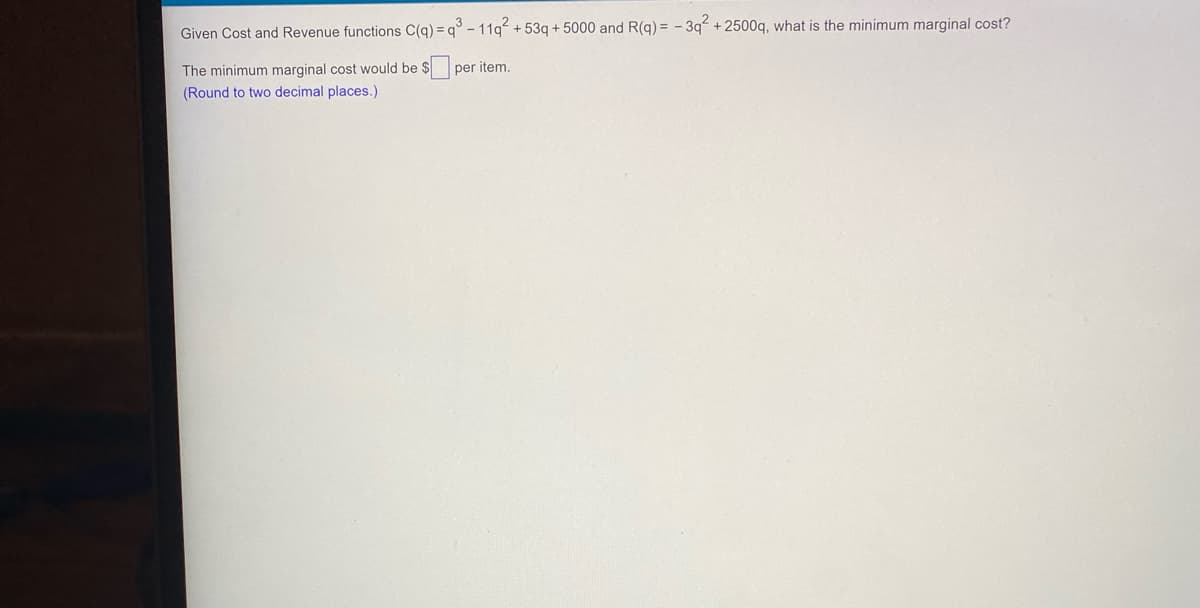 Given Cost and Revenue functions C(q) = q° - 11q + 53q + 5000 and R(q) = - 3q + 2500q, what is the minimum marginal cost?
The minimum marginal cost would be $
per item.
(Round to two decimal places.)
