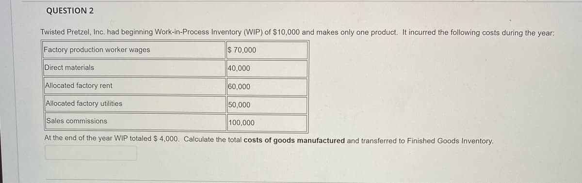 QUESTION 2
Twisted Pretzel, Inc. had beginning Work-in-Process Inventory (WIP) of $10,000 and makes only one product. It incurred the following costs during the year:
Factory production worker wages
$ 70,000
Direct materials
40,000
Allocated factory rent
60,000
Allocated factory utilities
50,000
Sales commissions
100,000
At the end of the year WIP totaled $ 4,000. Calculate the total costs of goods manufactured and transferred to Finished Goods Inventory.
