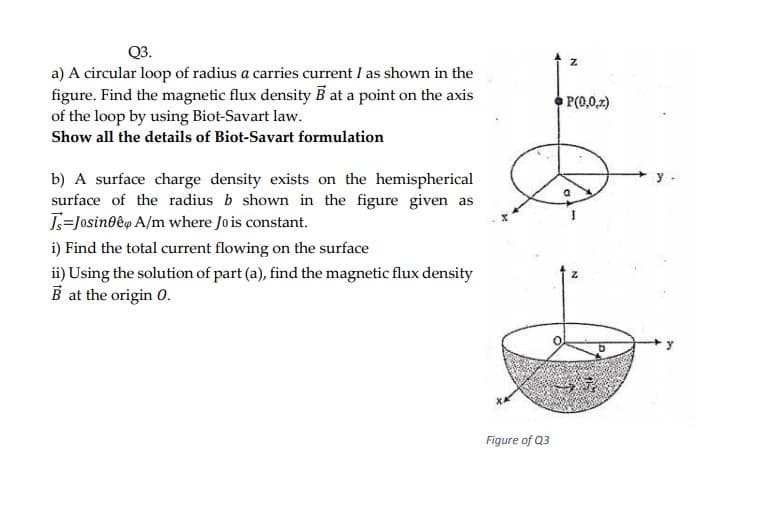 Q3.
a) A circular loop of radius a carries current I as shown in the
figure. Find the magnetic flux density B at a point on the axis
of the loop by using Biot-Savart law.
Show all the details of Biot-Savart formulation
P(0,0,2)
b) A surface charge density exists on the hemispherical
surface of the radius b shown in the figure given as
J=Josin0êp A/m where Jois constant.
i) Find the total current flowing on the surface
ii) Using the solution of part (a), find the magnetic flux density
B at the origin 0.
Figure of Q3
