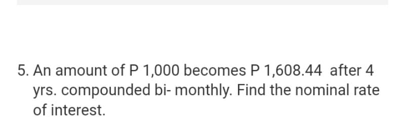 5. An amount of P 1,000 becomes P 1,608.44 after 4
yrs. compounded bi- monthly. Find the nominal rate
of interest.
