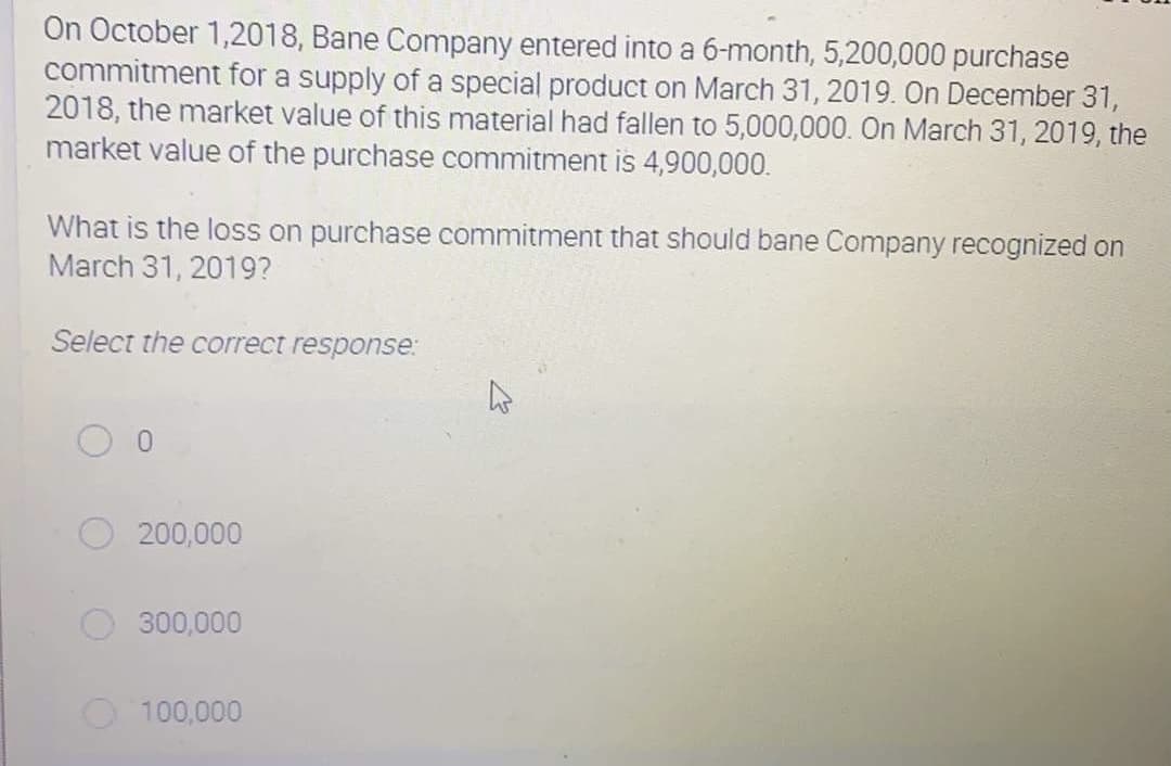 On October 1,2018, Bane Company entered into a 6-month, 5,200,000 purchase
commitment for a supply of a special product on March 31, 2019. On December 31,
2018, the market value of this material had fallen to 5,000,000. On March 31, 2019, the
market value of the purchase commitment is 4,900,000.
What is the loss on purchase commitment that should bane Company recognized on
March 31, 2019?
Select the correct response:
200,000
300,000
O100,000
