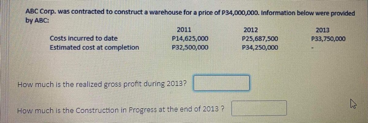 ABC Corp. was contracted to construct a warehouse for a price of P34,000,000. Information below were provided
by ABC:
2011
P14,625,000
P32,500,000
2012
2013
P33,750,000
Costs Incurred to date
Estimated cost at completion
P25,687,500
P34,250,000
How much is the realized gross profit during 2013?
How much is the Construction in Progress at the end of 2013 ?
