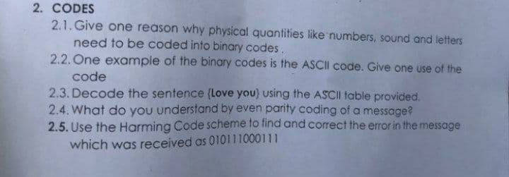 2. CODES
2.1. Give one reason why physical quantities like numbers, sound and letters
need to be coded into binary codes.
2.2. One example of the binary codes is the ASCII code. Give one use of the
code
2.3. Decode the sentence (Love you) using the ASCII table provided.
2.4. What do you understand by even parity coding of a message?
2.5. Use the Harming Code sScheme to find and correct the error in the message
which was received as 010111000111
