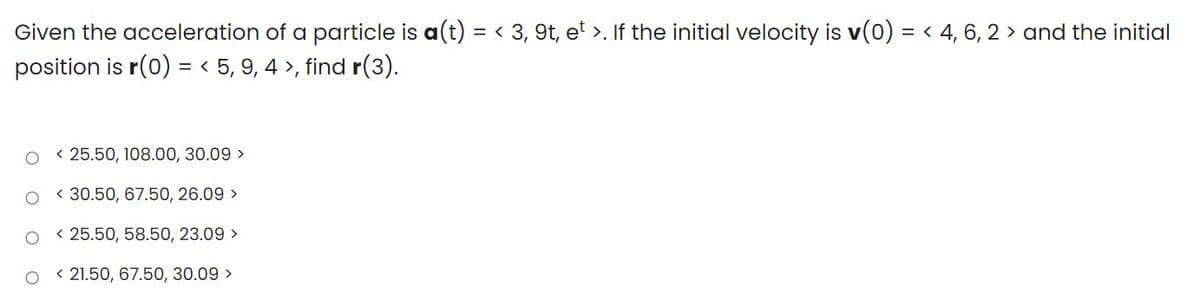 Given the acceleration of a particle is a(t) = < 3, 9t, et >. If the initial velocity is v(0) = < 4, 6, 2 > and the initial
%3D
position is r(0) = < 5, 9, 4 >, find r(3).
< 25.50, 108.00, 30.09 >
< 30.50, 67.50, 26.09 >
< 25.50, 58.50, 23.09 >
< 21.50, 67.50, 30.09 >
