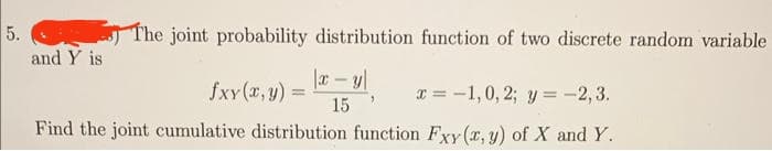 5.
and Y is
The joint probability distribution function of two discrete random variable
|x - y
15
fxy(x, y) =
x= -1,0, 2; y = -2,3.
Find the joint cumulative distribution function Fxy(x, y) of X and Y.