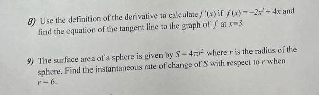 8) Use the definition of the derivative to calculate f'(x) if f(x) = -2x² + 4x and
find the equation of the tangent line to the graph of f at x=3.
9) The surface area of a sphere is given by S=47² where is the radius of the
sphere. Find the instantaneous rate of change of S with respect to when
r = 6.