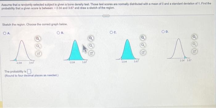 Assume that a randomly selected subject is given a bone density test. Those test scores are normally distributed with a mean of 0 and a standard deviation of 1. Find the
probability that a given score is between -2.04 and 3.67 and draw a sketch of the region.
Sketch the region. Choose the correct graph below.
OA
OB.
-2.04
3.67
The probability is
(Round to four decimal places as needed.)
2.04
GUTE
3.67
OC.
AAA
2.04
3.67
OD.
2.04 3.87
