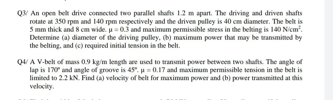Q3/ An open belt drive connected two parallel shafts 1.2 m apart. The driving and driven shafts
rotate at 350 rpm and 140 rpm respectively and the driven pulley is 40 cm diameter. The belt is
5 mm thick and 8 cm wide. u = 0.3 and maximum permissible stress in the belting is 140 N/cm2.
Determine (a) diameter of the driving pulley, (b) maximum power that may be transmitted by
the belting, and (c) required initial tension in the belt.
Q4/ A V-belt of mass 0.9 kg/m length are used to transmit power between two shafts. The angle of
lap is 170° and angle of groove is 45°. u = 0.17 and maximum permissible tension in the belt is
limited to 2.2 kN. Find (a) velocity of belt for maximum power and (b) power transmitted at this
velocity.
