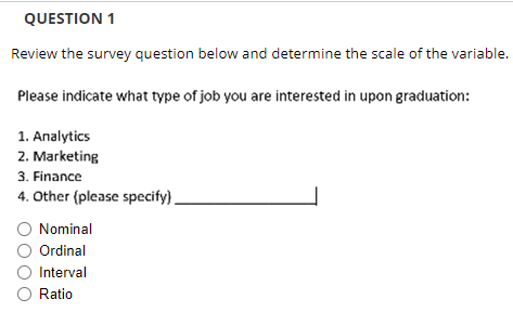 QUESTION 1
Review the survey question below and determine the scale of the variable.
Please indicate what type of job you are interested in upon graduation:
1. Analytics
2. Marketing
3. Finance
4. Other (please specify).
O Nominal
Ordinal
Interval
O Ratio