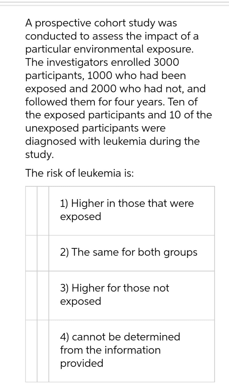 A prospective cohort study was
conducted to assess the impact of a
particular environmental exposure.
The investigators enrolled 3000
participants, 1000 who had been
exposed and 2000 who had not, and
followed them for four years. Ten of
the exposed participants and 10 of the
unexposed participants were
diagnosed with leukemia during the
study.
The risk of leukemia is:
1) Higher in those that were
exposed
2) The same for both groups
3) Higher for those not
exposed
4) cannot be determined
from the information
provided