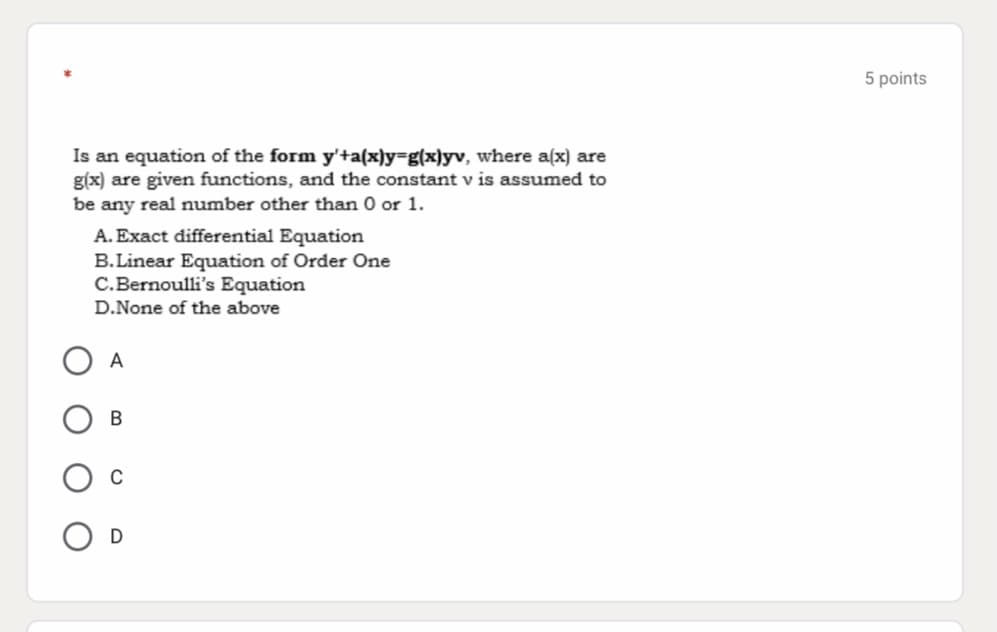 5 points
Is an equation of the form y'+a(x)y=g(x)yv, where a(x) are
g(x) are given functions, and the constant v is assumed to
be any real number other than 0 or 1.
A. Exact differential Equation
B.Linear Equation of Order One
C.Bernoulli's Equation
D.None of the above
A
O D
