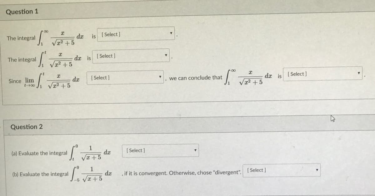 Question 1
is [ Select ]
dx
Væ2+5
The integral
dx is
[ Select ]
The integral
Va2 +5
[ Select ]
dx is
[ Select ]
we can conclude that
Since lim
t+00
dr
x2+5
/x² +5
Question 2
1
dx
VI +5
[ Select ]
(a) Evaluate the integral
1
da
-5 VI+5
[ Select ]
(b) Evaluate the integral
, if it is convergent. Otherwise, chose "divergent".
