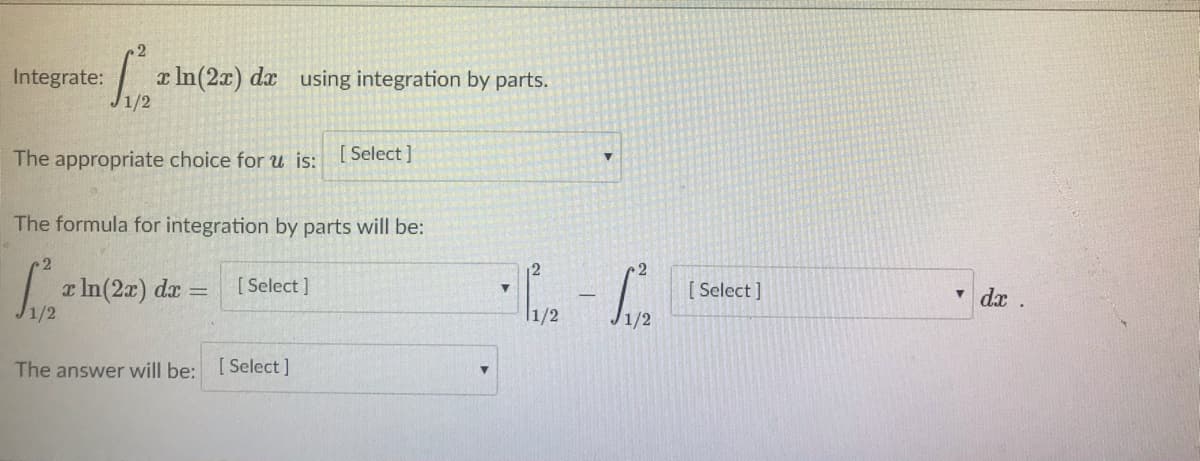 Integrate:
a In(2x) dx using integration by parts.
The appropriate choice for u is:
[ Select ]
The formula for integration by parts will be:
La In(2z) da =
[ Select ]
[ Select ]
dx.
%3D
1/2
l1/2
The answer will be: [Select]
