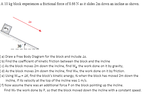 A 10 kg block experiences a frictional force of 8.66 N as it slides 2m down an incline as shown.
As
30
a) Draw a Free Body Diagram for the block and include As.
b) Find the coefficient of kinetic friction between the block and the incline
19) As the block moves 2m down the incline, find W, the work done on it by gravity,
d) As the block moves 2m down the incline, find Wr, the work done on it by friction.
le) Using Wnat = AK, find the block's kinetic energy, Ke when the block has moved 2m down the
incline, If its velocity at the top of the incline was 1 m/s.
1F) Now assume there was an additional force P on the block pointing up the incline.
Find W, the work done by P, so that the block moved down the incline with a constant speed.
