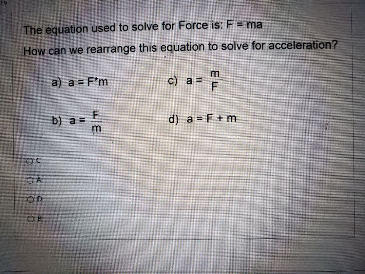 59
The equation used to solve for Force is: F = ma
How can we rearrange this equation to solve for acceleration?
a) a = F*m
c) a =
b) a =
d) a = F + m
O A
OD
O B
