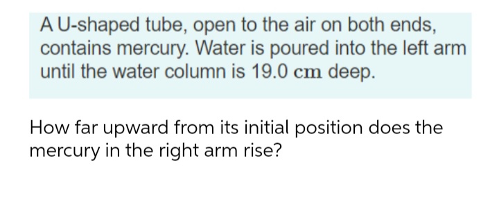 A U-shaped tube, open to the air on both ends,
contains mercury. Water is poured into the left arm
until the water column is 19.0 cm deep.
How far upward from its initial position does the
mercury in the right arm rise?

