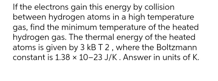 If the electrons gain this energy by collision
between hydrogen atoms in a high temperature
gas, find the minimum temperature of the heated
hydrogen gas. The thermal energy of the heated
atoms is given by 3 kB T 2, where the Boltzmann
constant is 1.38 × 10-23 J/K. Answer in units of K.
